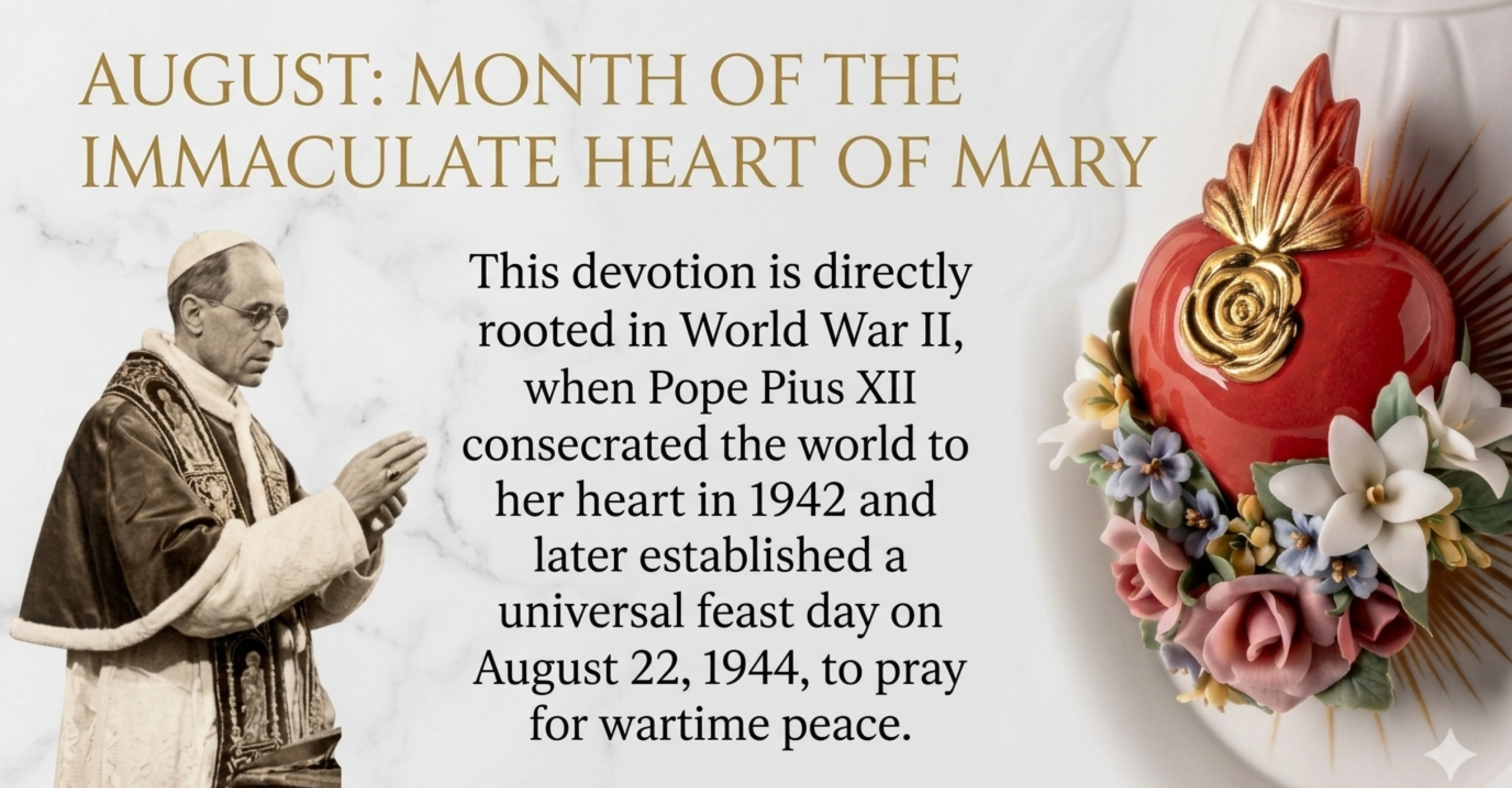 The association of August with the Immaculate Heart of Mary is directly rooted in World War II, when Pope Pius XII consecrated the world to her heart in 1942 and later established a universal feast day on August 22, 1944, to pray for wartime peace.